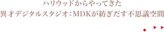 ハリウッドからやってきた異彩デジタルスタジオ：MDKが紡ぎだす不思議空間